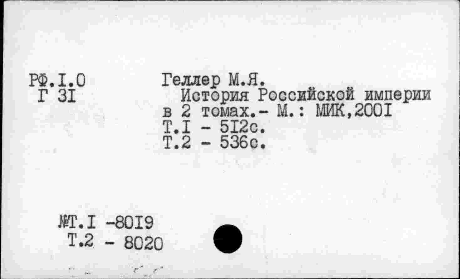 ﻿РФ.1.0
Г 31
Геллер М.Я.
История Российской империи в 2 томах.- М.: МИК,2001 Т.1 - 512с.
Т.2 - 536с.
М.1 -8019
Т.2 - 8020